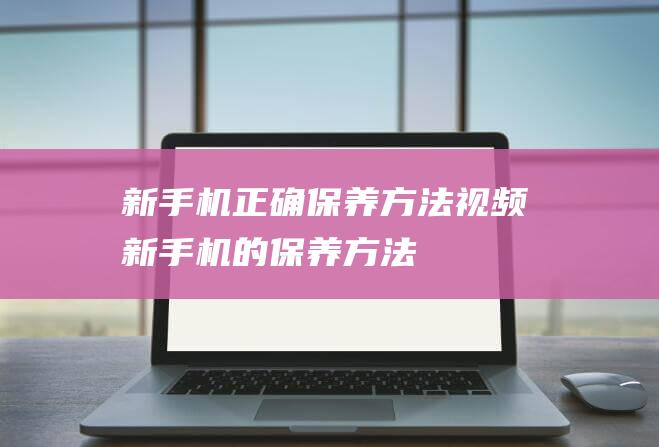 新手机正确保养方法视频 (新手机的保养方法)