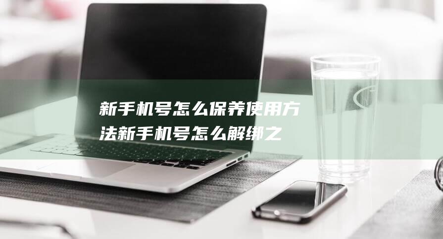 新手机号怎么保养使用方法 (新手机号怎么解绑之前别人注册的账号)