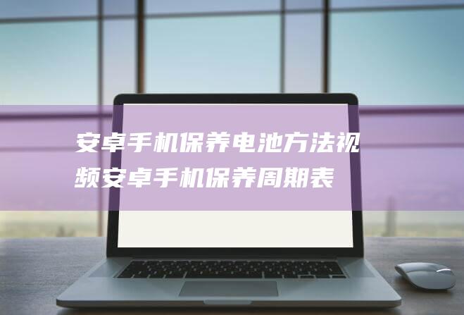 安卓手机保养电池方法视频 (安卓手机保养周期表)