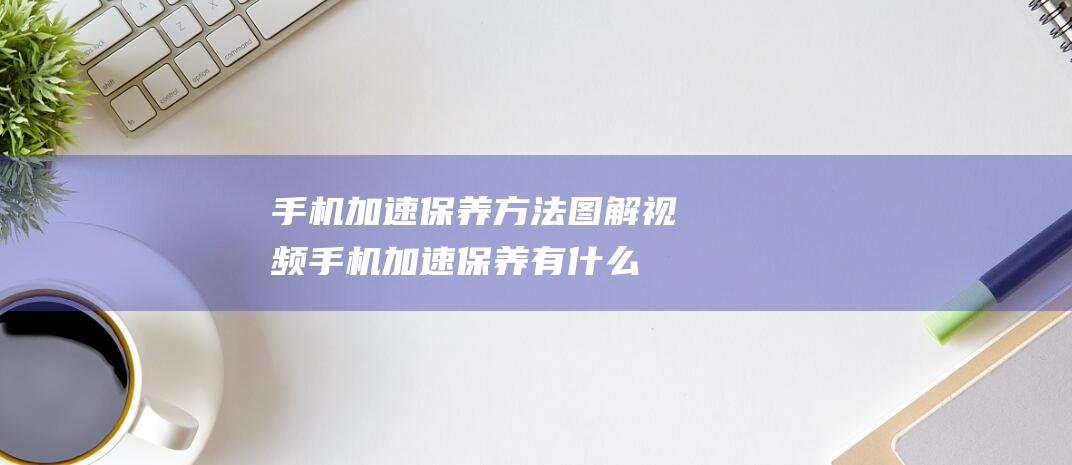 手机加速保养方法图解视频 (手机加速保养有什么用)