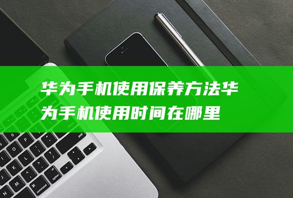 华为手机使用保养方法 (华为手机使用时间在哪里看)