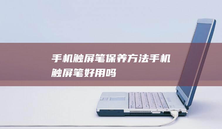 手机触屏笔保养方法 (手机触屏笔好用吗)