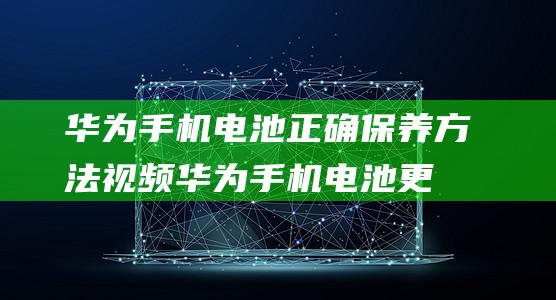 华为手机电池正确保养方法视频 (华为手机电池更换需要多少钱)