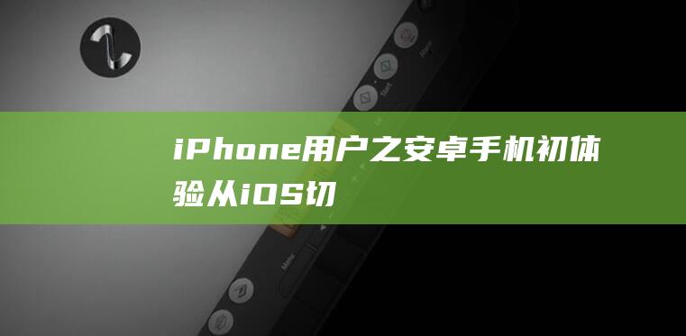 iPhone用户之安卓手机初体验-从iOS切换到Android的精彩旅程 (iphone官网)