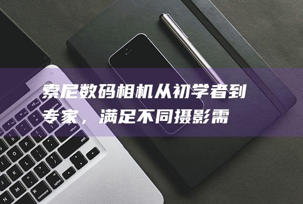 索尼数码相机：从初学者到专家，满足不同摄影需求的理想选择