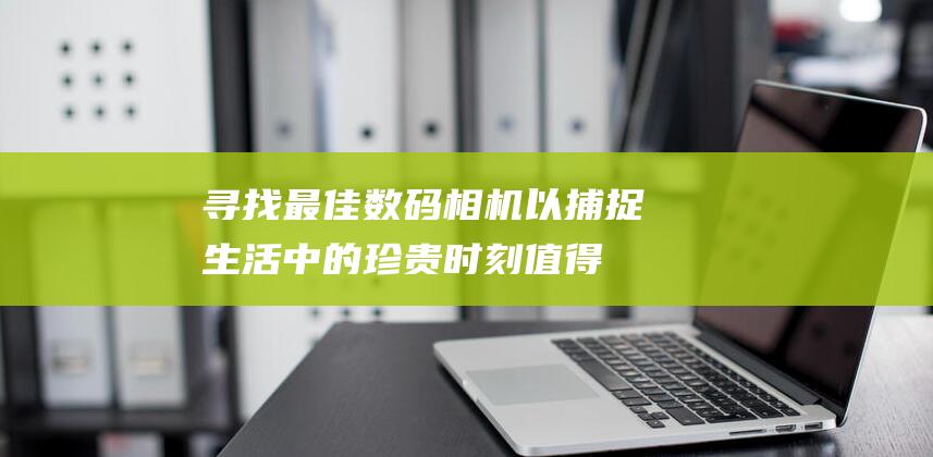 寻找最佳数码相机以捕捉生活中的珍贵时刻：值得考虑的顶级选择